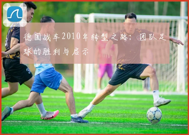 德国战车2010年转型之路：团队足球的胜利与启示